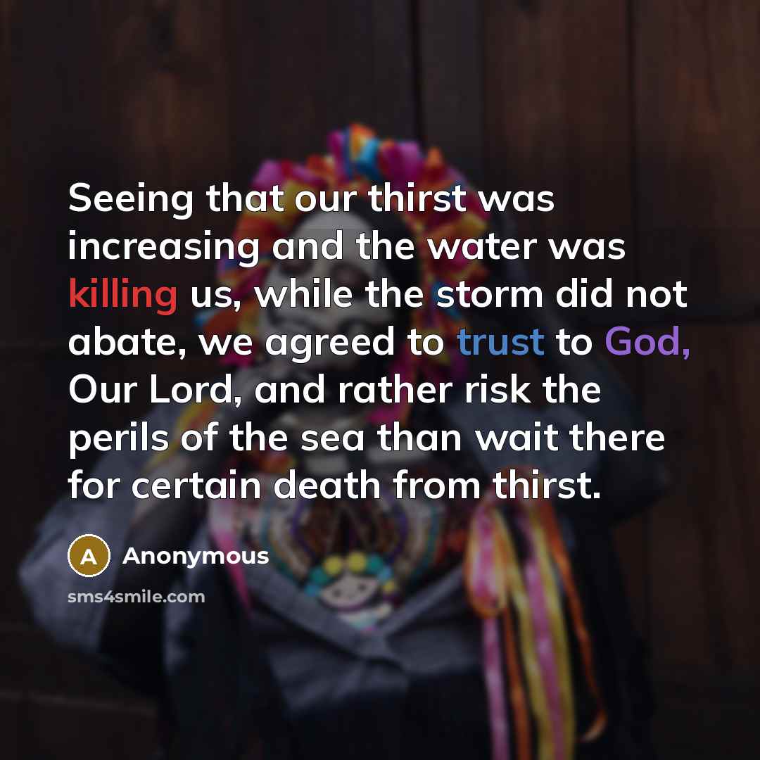“Seeing that our thirst was increasing and the water was killing us, while the storm did not abate, we agreed to trust to God, Our Lord, and rather risk the perils of the sea than wait there for certain death from thirst.” quote by Anonymous