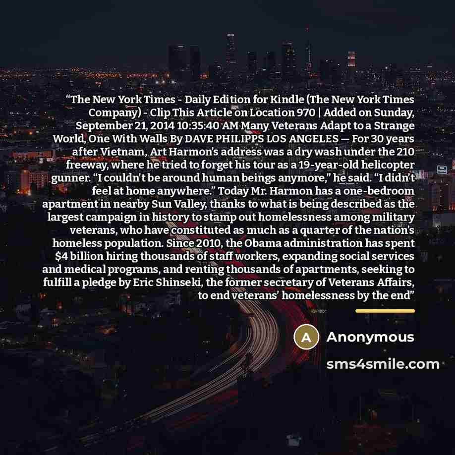 “The New York Times - Daily Edition for Kindle (The New York Times Company) - Clip This Article on Location 970 | Added on Sunday, September 21, 2014 10:35:40 AM Many Veterans Adapt to a Strange World, One With Walls By DAVE PHILIPPS LOS ANGELES — For 30 years after Vietnam, Art Harmon’s address…” quote by Anonymous