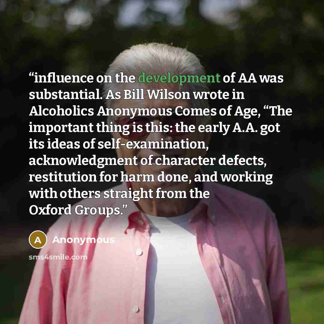 “influence on the development of AA was substantial. As Bill Wilson wrote in Alcoholics Anonymous Comes of Age, “The important thing is this: the early A.A. got its ideas of self-examination, acknowledgment of character defects, restitution for harm done, and working with others straight from the…” quote by Anonymous