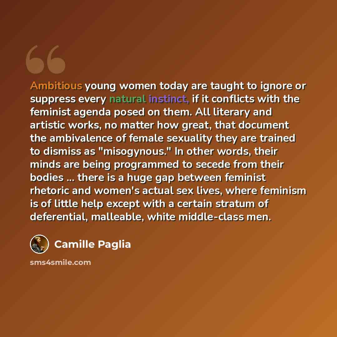 “Ambitious young women today are taught to ignore or suppress every natural instinct, if it conflicts with the feminist agenda posed on them. All literary and artistic works, no matter how great, that document the ambivalence of female sexuality they are trained to dismiss as "misogynous." In other…” quote by Camille Paglia