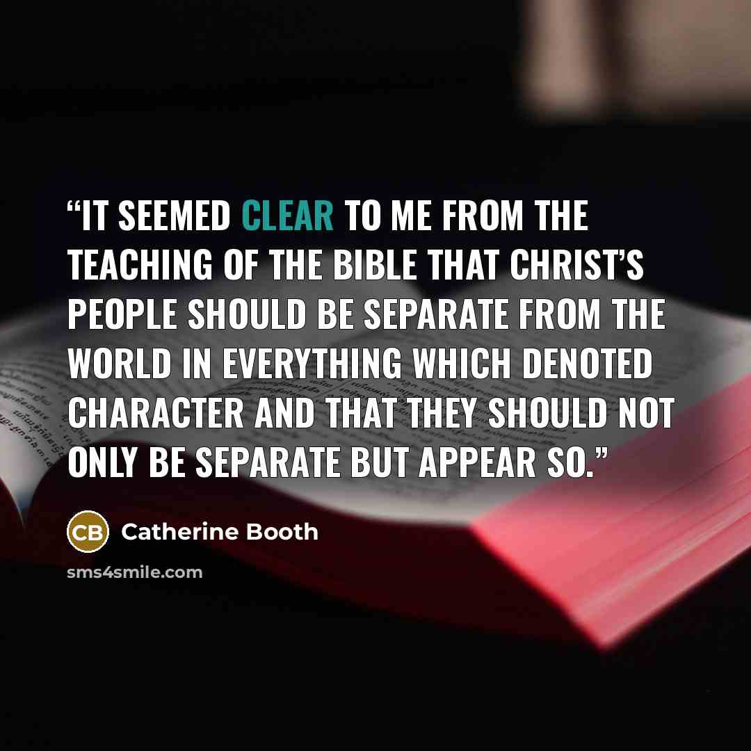 “It seemed clear to me from the teaching of the Bible that Christ’s people should be separate from the world in everything which denoted character and that they should not only be separate but appear so.” quote by Catherine Booth