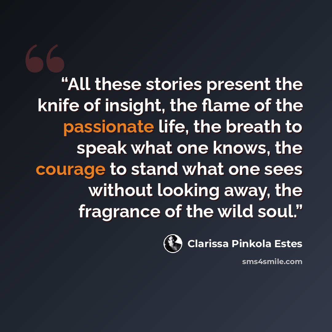 “All these stories present the knife of insight, the flame of the passionate life, the breath to speak what one knows, the courage to stand what one sees without looking away, the fragrance of the wild soul.” quote by Clarissa Pinkola Estés