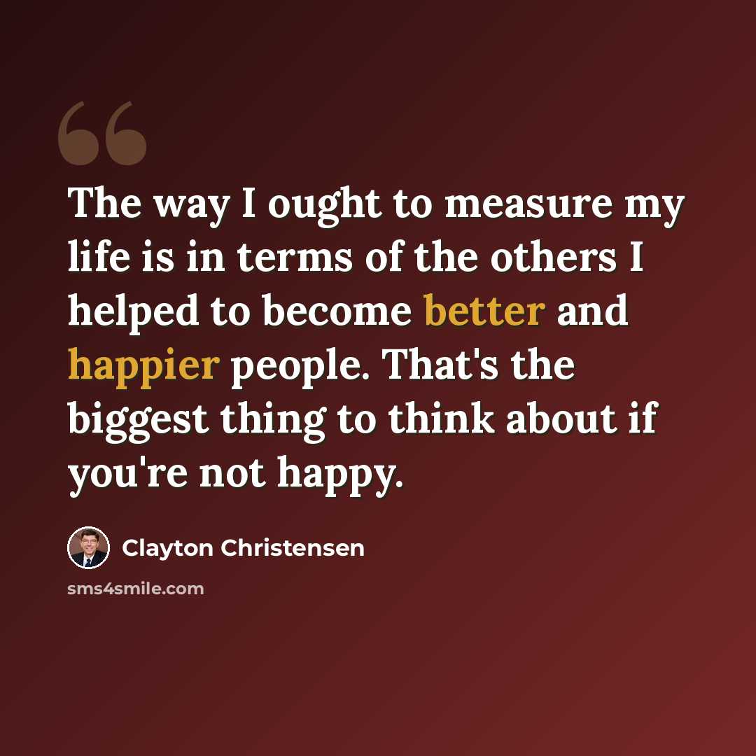 “The way I ought to measure my life is in terms of the others I helped to become better and happier people. That's the biggest thing to think about if you're not happy.” quote by Clayton Christensen