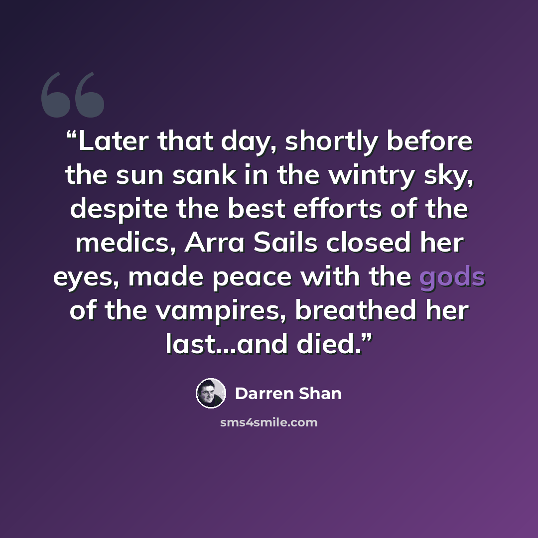 “Later that day, shortly before the sun sank in the wintry sky, despite the best efforts of the medics, Arra Sails closed her eyes, made peace with the gods of the vampires, breathed her last...and died.” quote by Darren Shan
