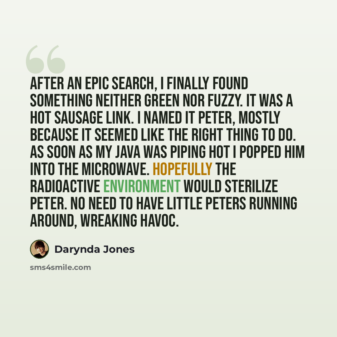 “after an epic search, I finally found something neither green nor fuzzy. It was a hot sausage link. I named it Peter, mostly because it seemed like the right thing to do. As soon as my java was piping hot I popped him into the microwave. hopefully the radioactive environment would sterilize Peter…” quote by Darynda Jones