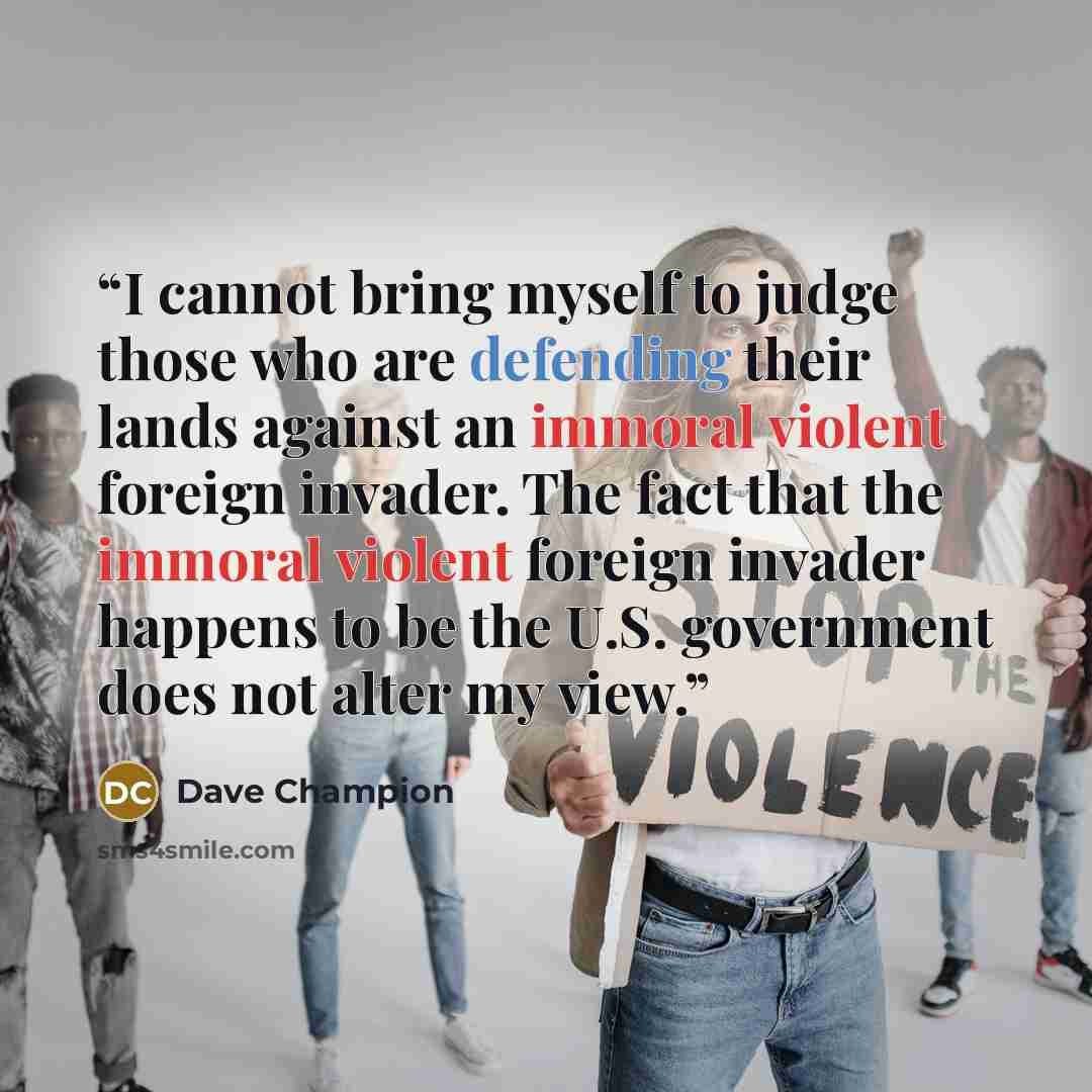 “I cannot bring myself to judge those who are defending their lands against an immoral violent foreign invader. The fact that the immoral violent foreign invader happens to be the U.S. government does not alter my view.” quote by Dave Champion