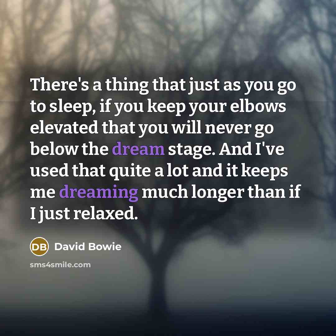 “There's a thing that just as you go to sleep, if you keep your elbows elevated that you will never go below the dream stage. And I've used that quite a lot and it keeps me dreaming much longer than if I just relaxed.” quote by David Bowie
