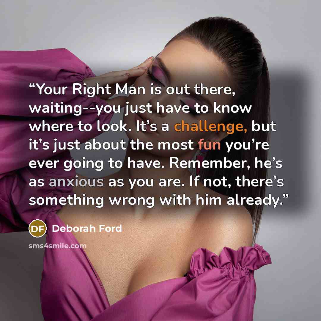“Your Right Man is out there, waiting--you just have to know where to look. It’s a challenge, but it’s just about the most fun you’re ever going to have. Remember, he’s as anxious as you are. If not, there’s something wrong with him already.” quote by Deborah Ford
