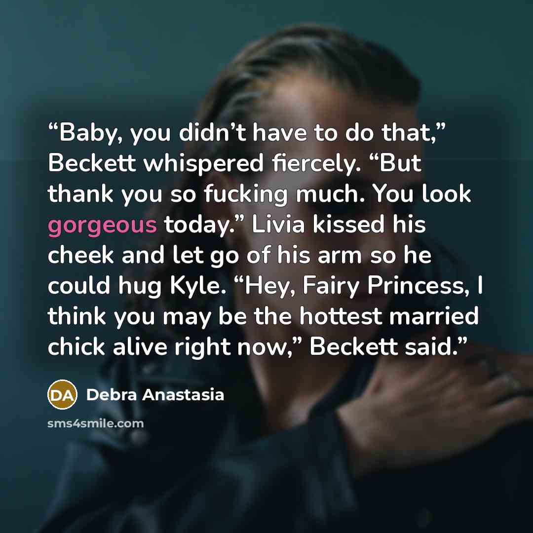 “Baby, you didn’t have to do that,” Beckett whispered fiercely. “But thank you so fucking much. You look gorgeous today.” Livia kissed his cheek and let go of his arm so he could hug Kyle. “Hey, Fairy Princess, I think you may be the hottest married chick alive right now,” Beckett said.” quote by Debra Anastasia