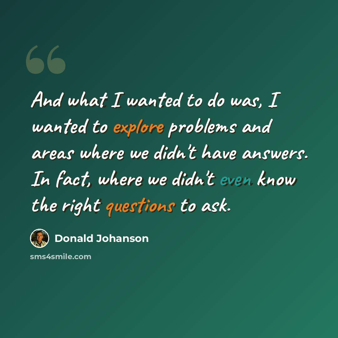 “And what I wanted to do was, I wanted to explore problems and areas where we didn't have answers. In fact, where we didn't even know the right questions to ask.” quote by Donald Johanson