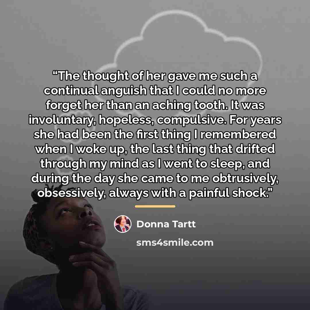 “The thought of her gave me such a continual anguish that I could no more forget her than an aching tooth. It was involuntary, hopeless, compulsive. For years she had been the first thing I remembered when I woke up, the last thing that drifted through my mind as I went to sleep, and during the day…” quote by Donna Tartt