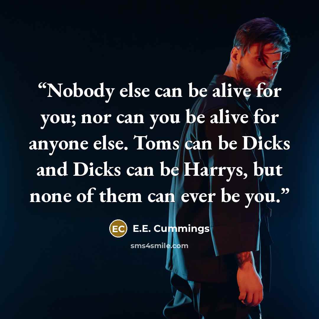 “Nobody else can be alive for you; nor can you be alive for anyone else. Toms can be Dicks and Dicks can be Harrys, but none of them can ever be you.” quote by E.E. Cummings
