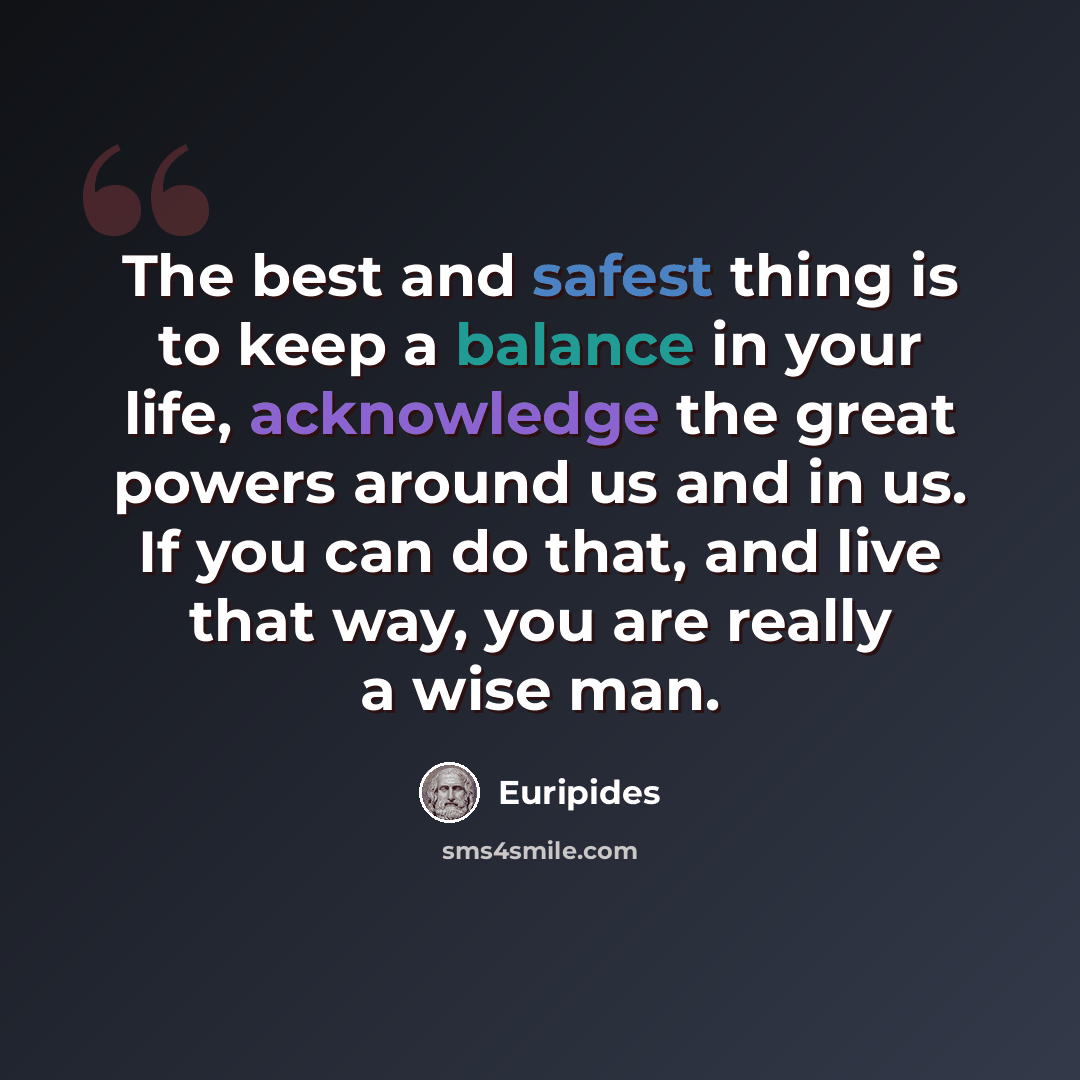 “The best and safest thing is to keep a balance in your life, acknowledge the great powers around us and in us. If you can do that, and live that way, you are really a wise man.” quote by Euripides