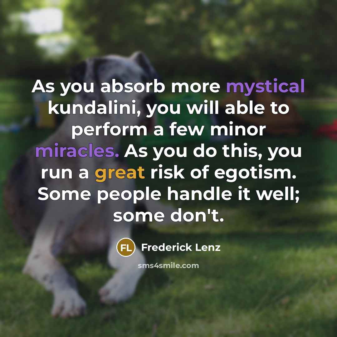 “As you absorb more mystical kundalini, you will able to perform a few minor miracles. As you do this, you run a great risk of egotism. Some people handle it well; some don't.” quote by Frederick Lenz