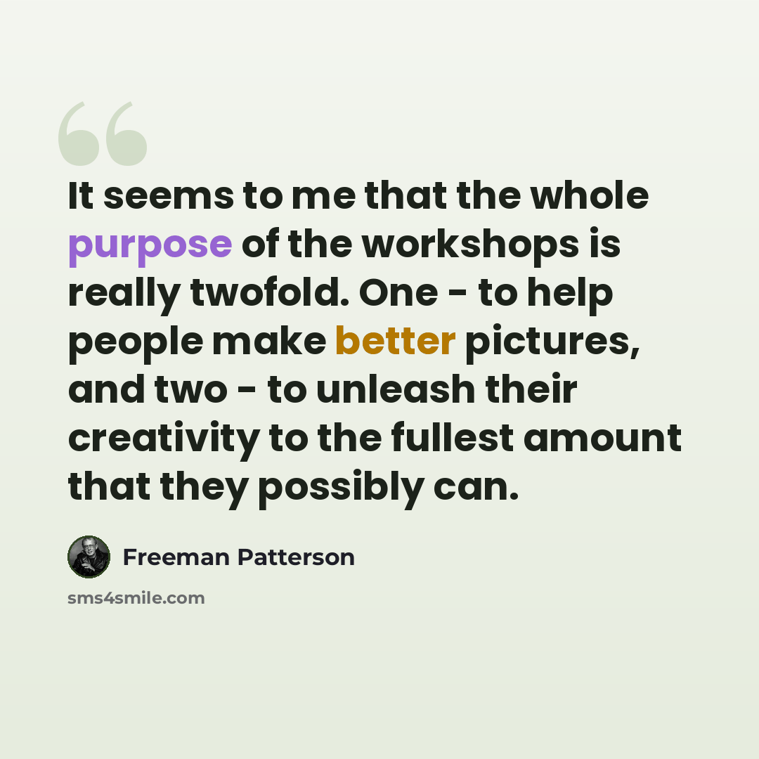 “It seems to me that the whole purpose of the workshops is really twofold. One - to help people make better pictures, and two - to unleash their creativity to the fullest amount that they possibly can.” quote by Freeman Patterson