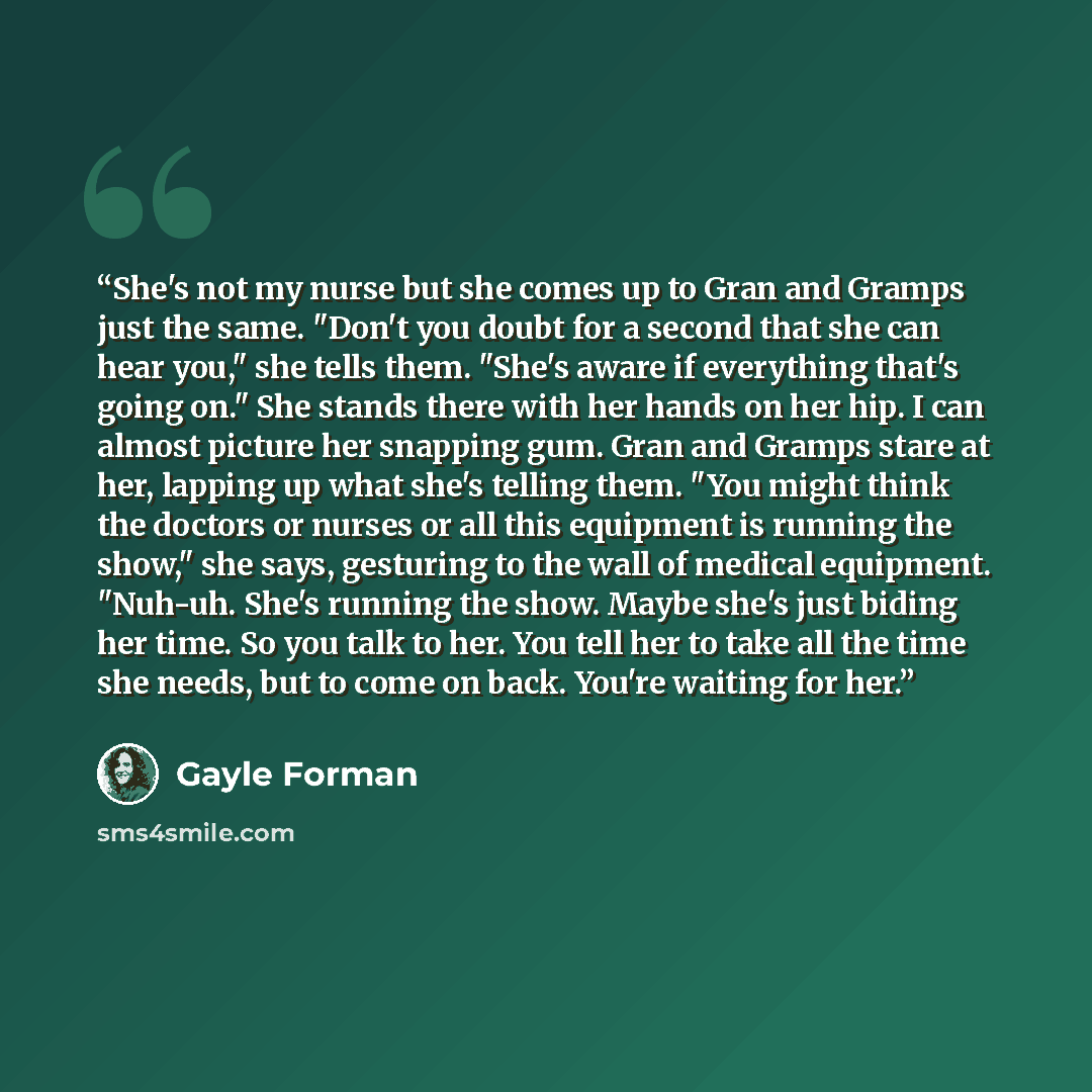 “She's not my nurse but she comes up to Gran and Gramps just the same. "Don't you doubt for a second that she can hear you," she tells them. "She's aware if everything that's going on." She stands there with her hands on her hip. I can almost picture her snapping gum. Gran and Gramps stare at her…” quote by Gayle Forman
