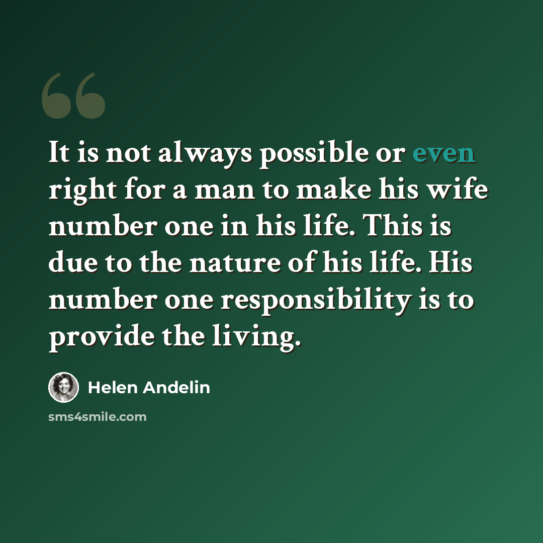“It is not always possible or even right for a man to make his wife number one in his life. This is due to the nature of his life. His number one responsibility is to provide the living.” quote by Helen Andelin