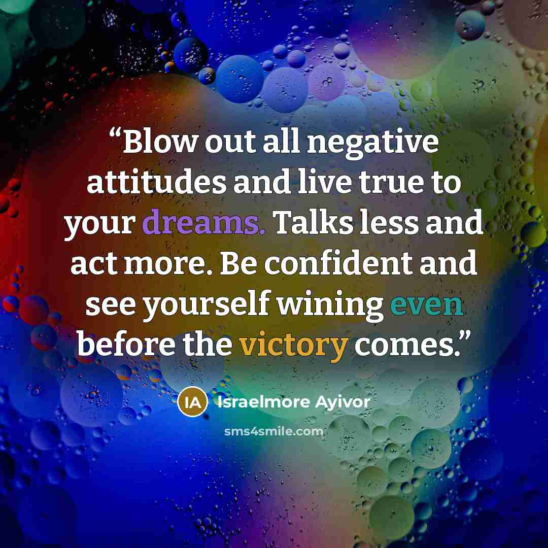 “Blow out all negative attitudes and live true to your dreams. Talks less and act more. Be confident and see yourself wining even before the victory comes.” quote by Israelmore Ayivor