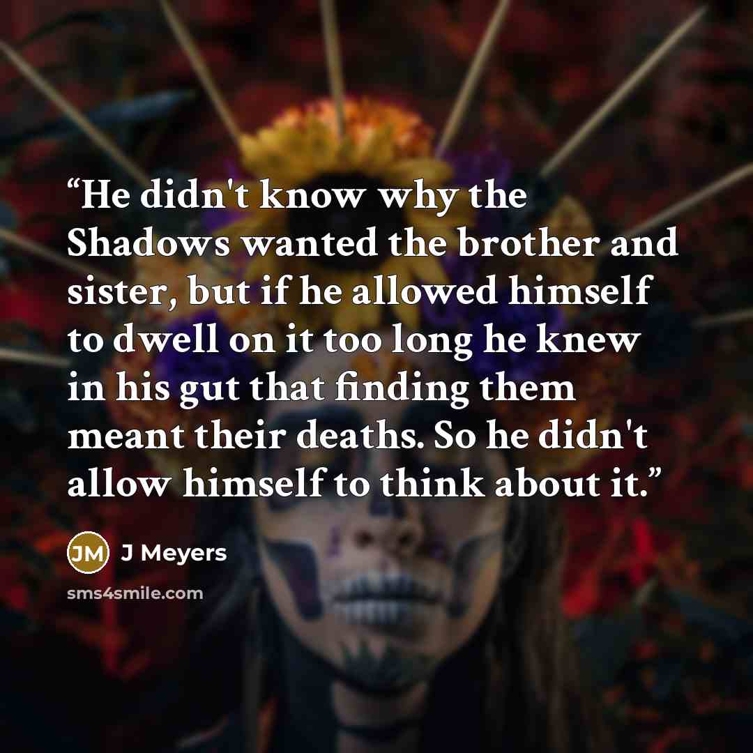 “He didn't know why the Shadows wanted the brother and sister, but if he allowed himself to dwell on it too long he knew in his gut that finding them meant their deaths. So he didn't allow himself to think about it.” quote by J Meyers