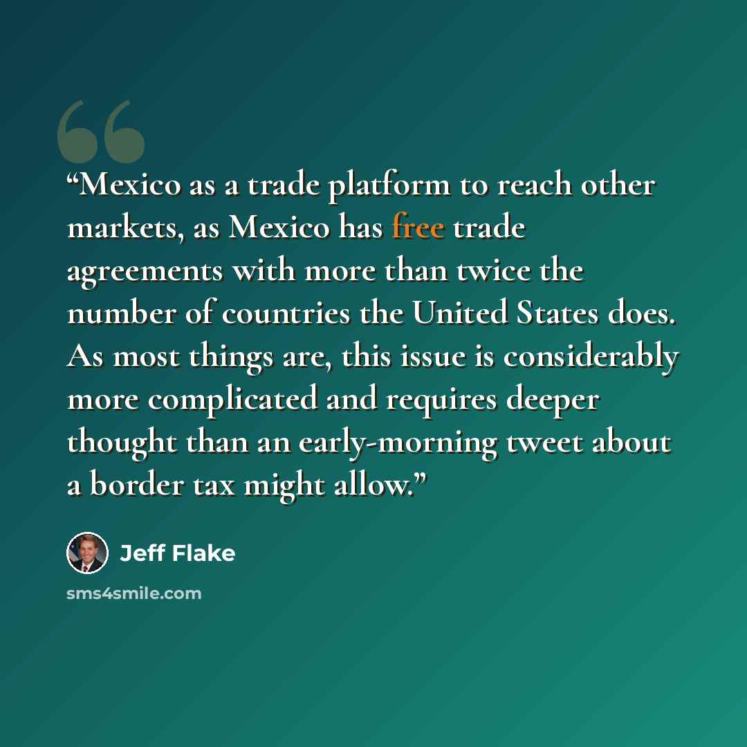 “Mexico as a trade platform to reach other markets, as Mexico has free trade agreements with more than twice the number of countries the United States does. As most things are, this issue is considerably more complicated and requires deeper thought than an early-morning tweet about a border tax…” quote by Jeff Flake