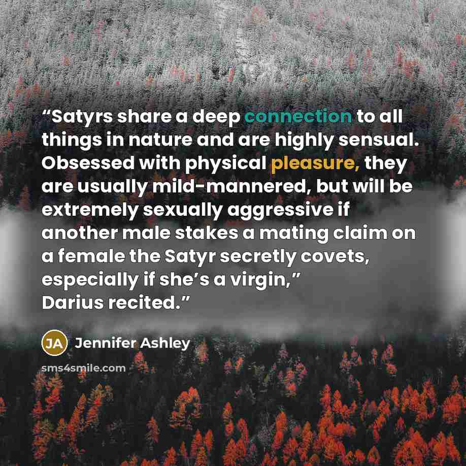 “Satyrs share a deep connection to all things in nature and are highly sensual. Obsessed with physical pleasure, they are usually mild-mannered, but will be extremely sexually aggressive if another male stakes a mating claim on a female the Satyr secretly covets, especially if she’s a virgin,”…” quote by Jennifer Ashley