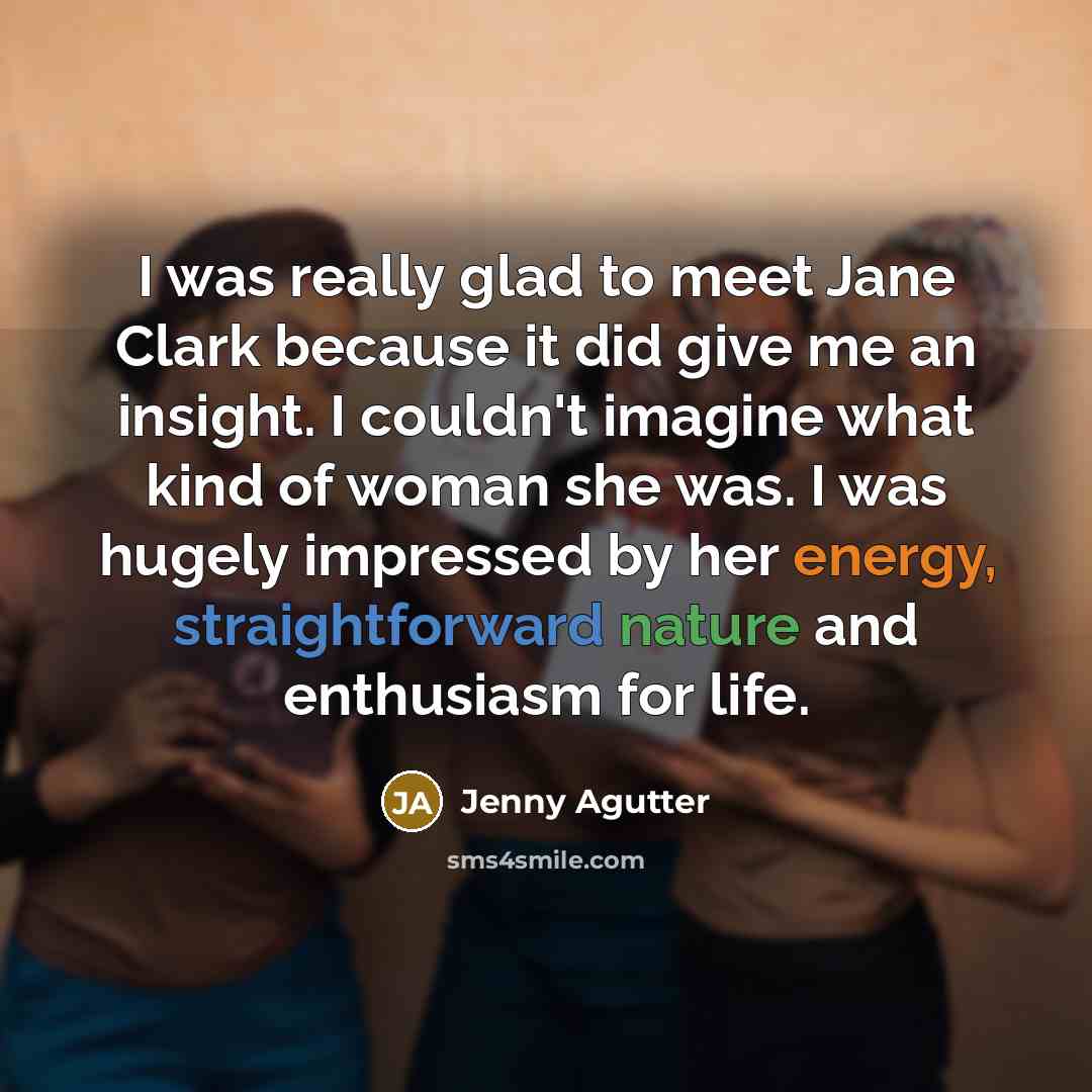 “I was really glad to meet Jane Clark because it did give me an insight. I couldn't imagine what kind of woman she was. I was hugely impressed by her energy, straightforward nature and enthusiasm for life.” quote by Jenny Agutter