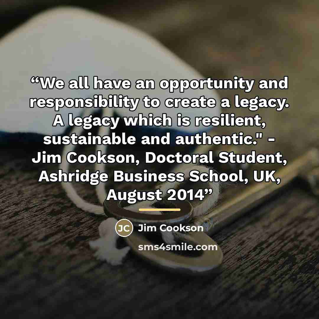 “We all have an opportunity and responsibility to create a legacy. A legacy which is resilient, sustainable and authentic." - Jim Cookson, Doctoral Student, Ashridge Business School, UK, August 2014” quote by Jim Cookson