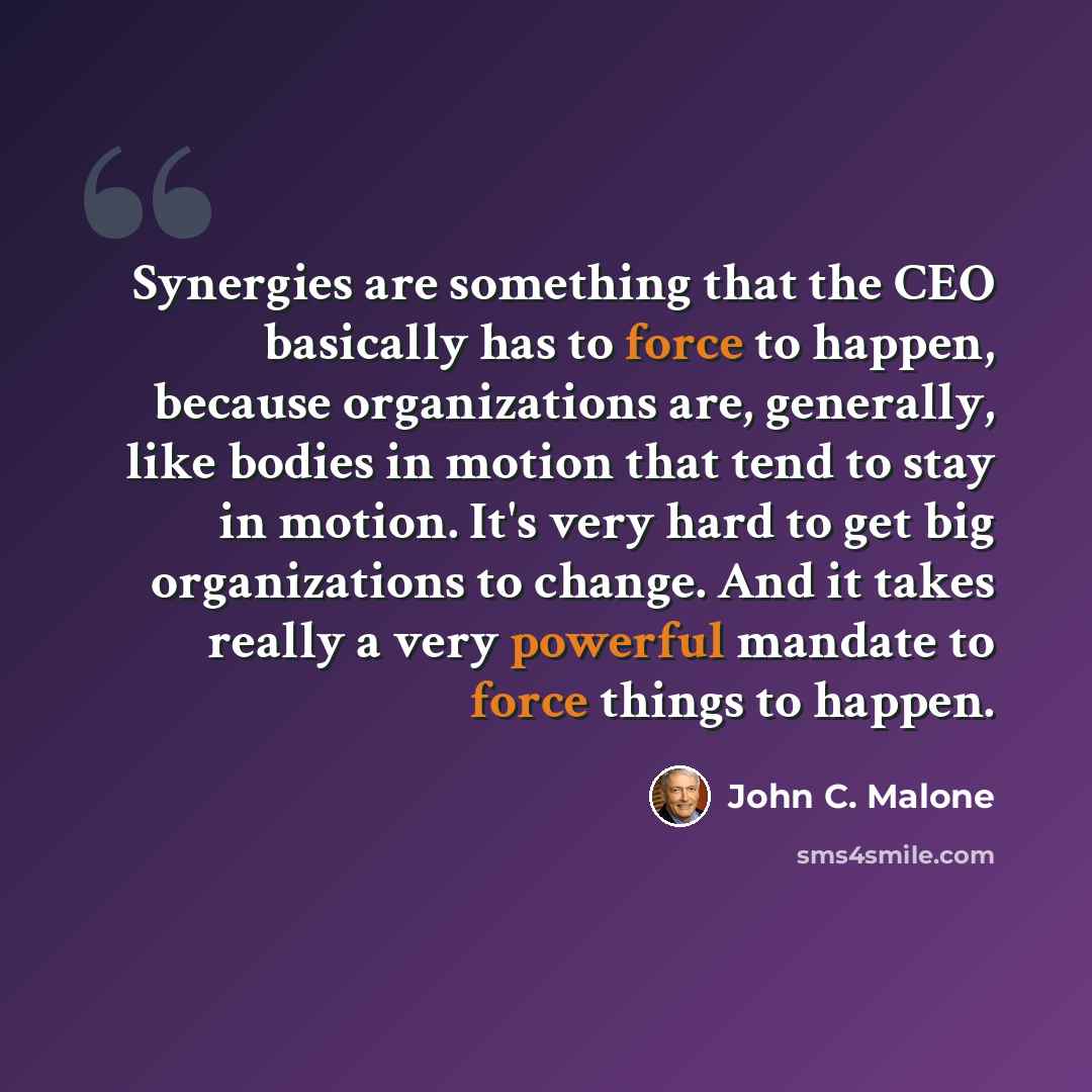 “Synergies are something that the CEO basically has to force to happen, because organizations are, generally, like bodies in motion that tend to stay in motion. It's very hard to get big organizations to change. And it takes really a very powerful mandate to force things to happen.” quote by John C. Malone