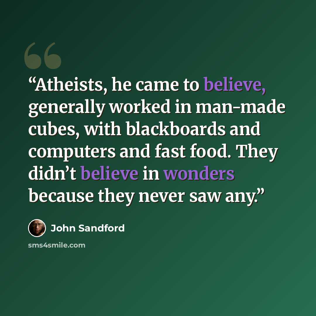 “Atheists, he came to believe, generally worked in man-made cubes, with blackboards and computers and fast food. They didn’t believe in wonders because they never saw any.” quote by John Sandford