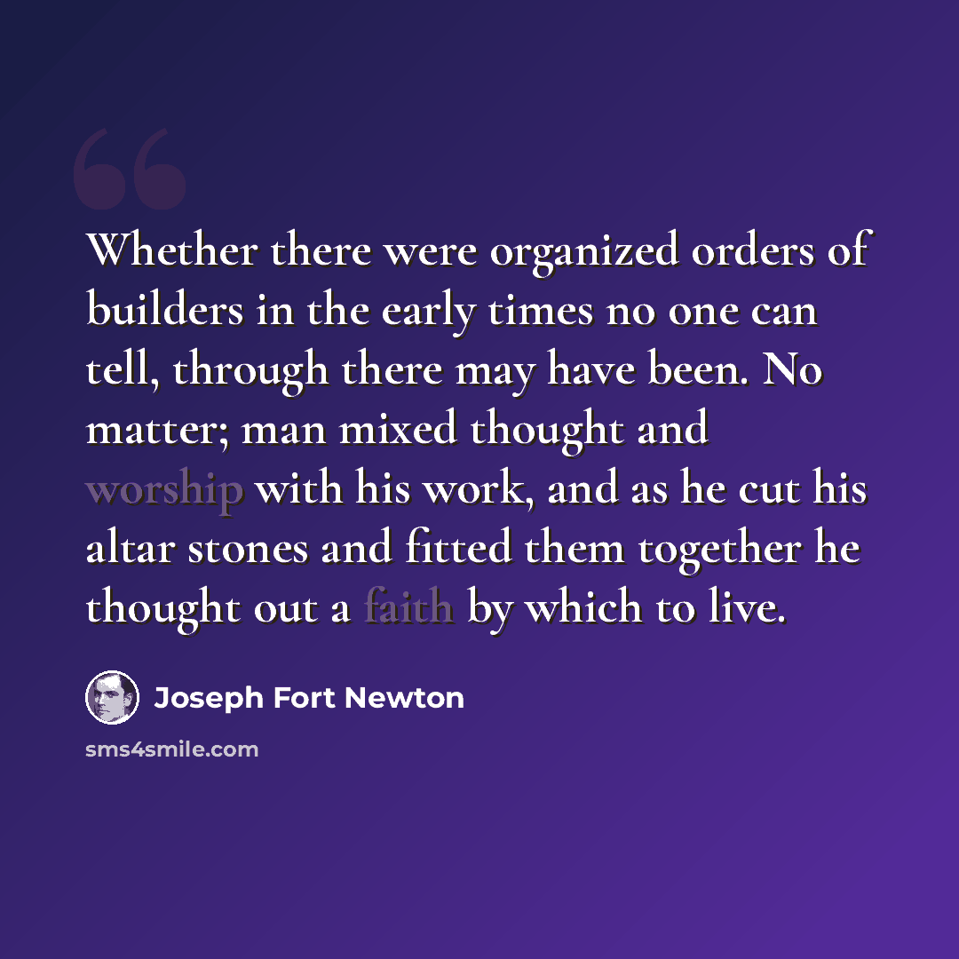 “Whether there were organized orders of builders in the early times no one can tell, through there may have been. No matter; man mixed thought and worship with his work, and as he cut his altar stones and fitted them together he thought out a faith by which to live.” quote by Joseph Fort Newton