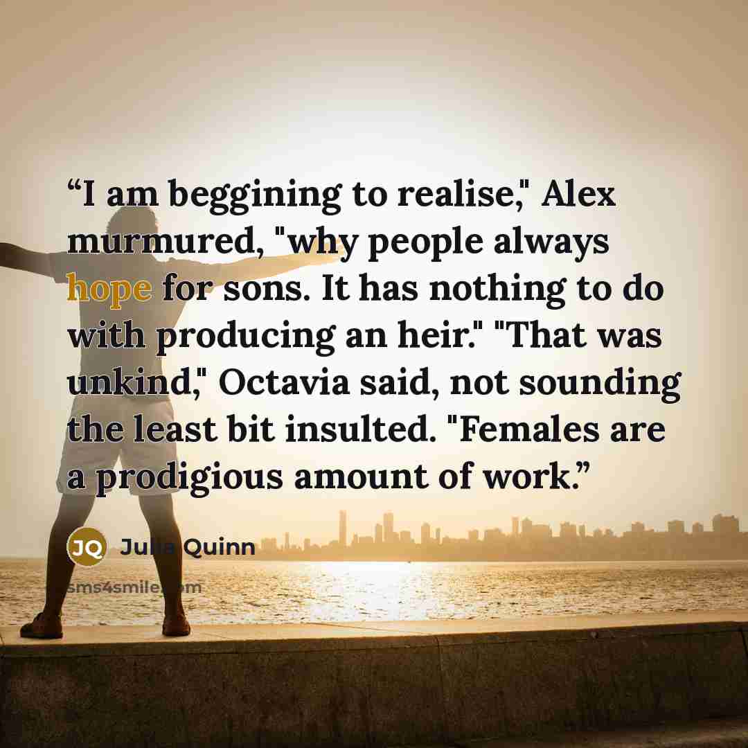 “I am beggining to realise," Alex murmured, "why people always hope for sons. It has nothing to do with producing an heir." "That was unkind," Octavia said, not sounding the least bit insulted. "Females are a prodigious amount of work.” quote by Julia Quinn