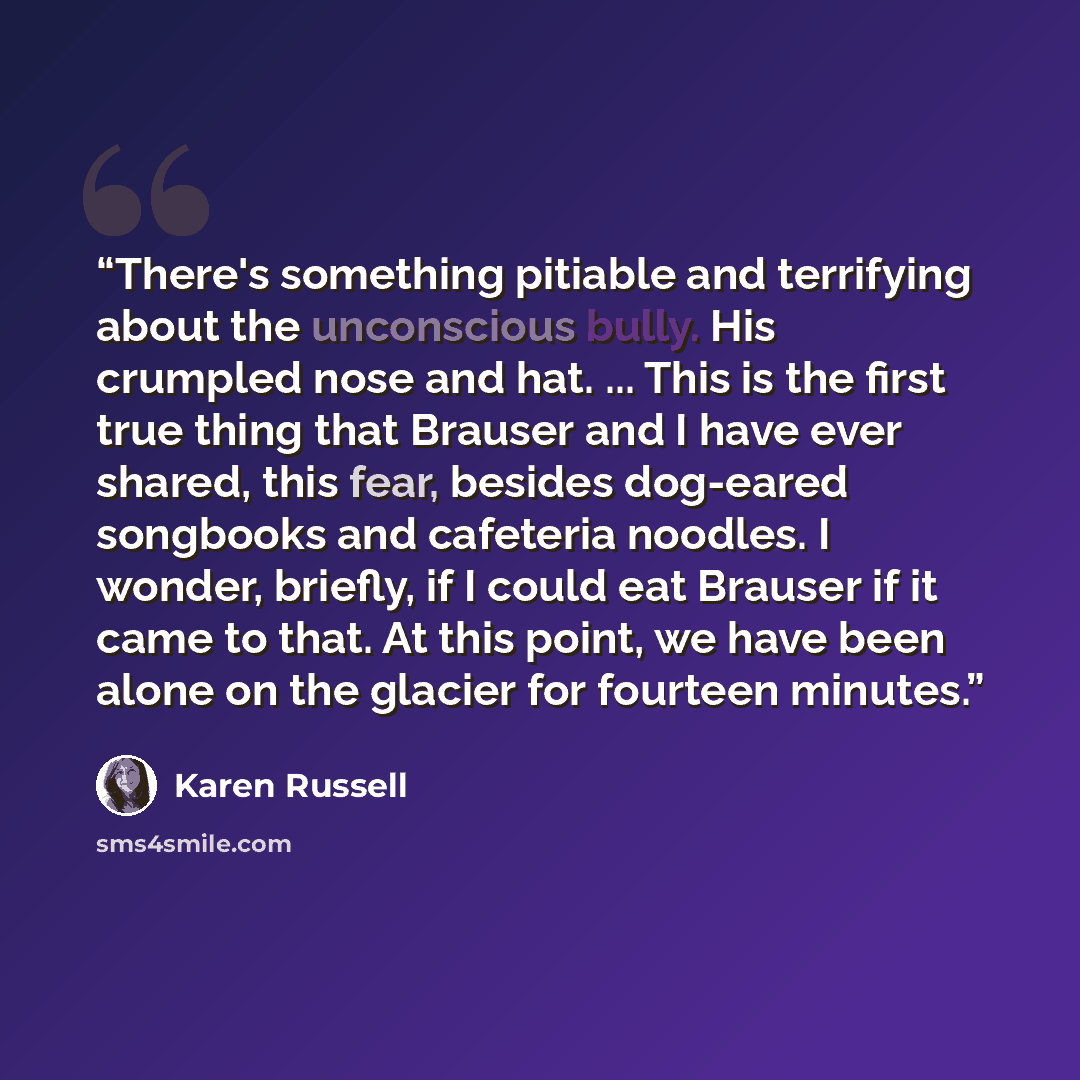 “There's something pitiable and terrifying about the unconscious bully. His crumpled nose and hat. ... This is the first true thing that Brauser and I have ever shared, this fear, besides dog-eared songbooks and cafeteria noodles. I wonder, briefly, if I could eat Brauser if it came to that. At…” quote by Karen Russell