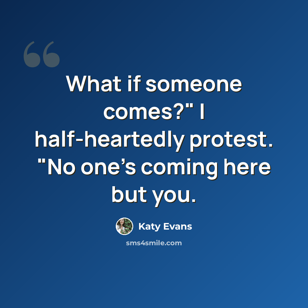 “What if someone comes?" I half-heartedly protest. "No one's coming here but you.” quote by Katy Evans