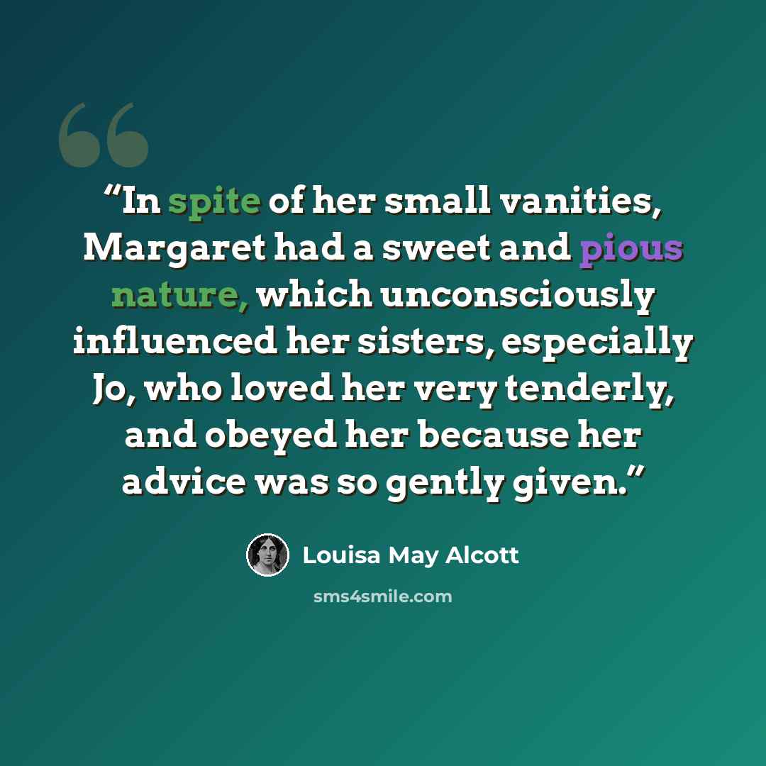 “In spite of her small vanities, Margaret had a sweet and pious nature, which unconsciously influenced her sisters, especially Jo, who loved her very tenderly, and obeyed her because her advice was so gently given.” quote by Louisa May Alcott