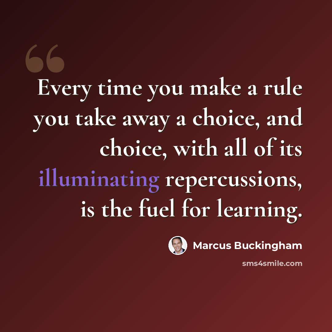 “Every time you make a rule you take away a choice, and choice, with all of its illuminating repercussions, is the fuel for learning.” quote by Marcus Buckingham