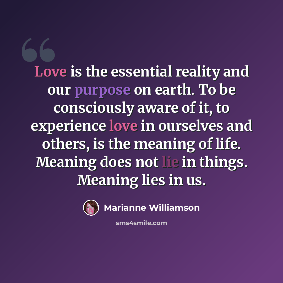 “Love is the essential reality and our purpose on earth. To be consciously aware of it, to experience love in ourselves and others, is the meaning of life. Meaning does not lie in things. Meaning lies in us.” quote by Marianne Williamson