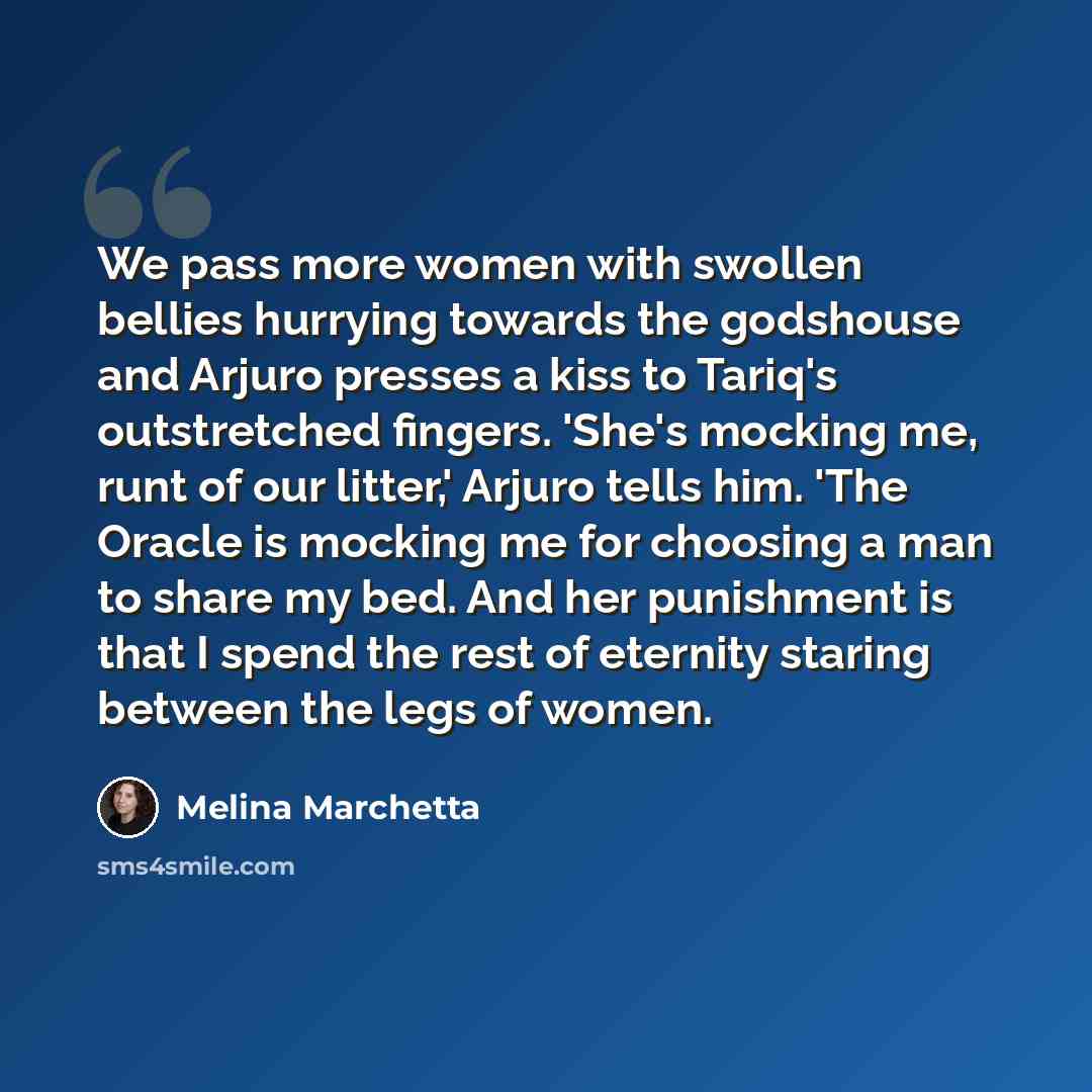 “We pass more women with swollen bellies hurrying towards the godshouse and Arjuro presses a kiss to Tariq's outstretched fingers. 'She's mocking me, runt of our litter,' Arjuro tells him. 'The Oracle is mocking me for choosing a man to share my bed. And her punishment is that I spend the rest of…” quote by Melina Marchetta