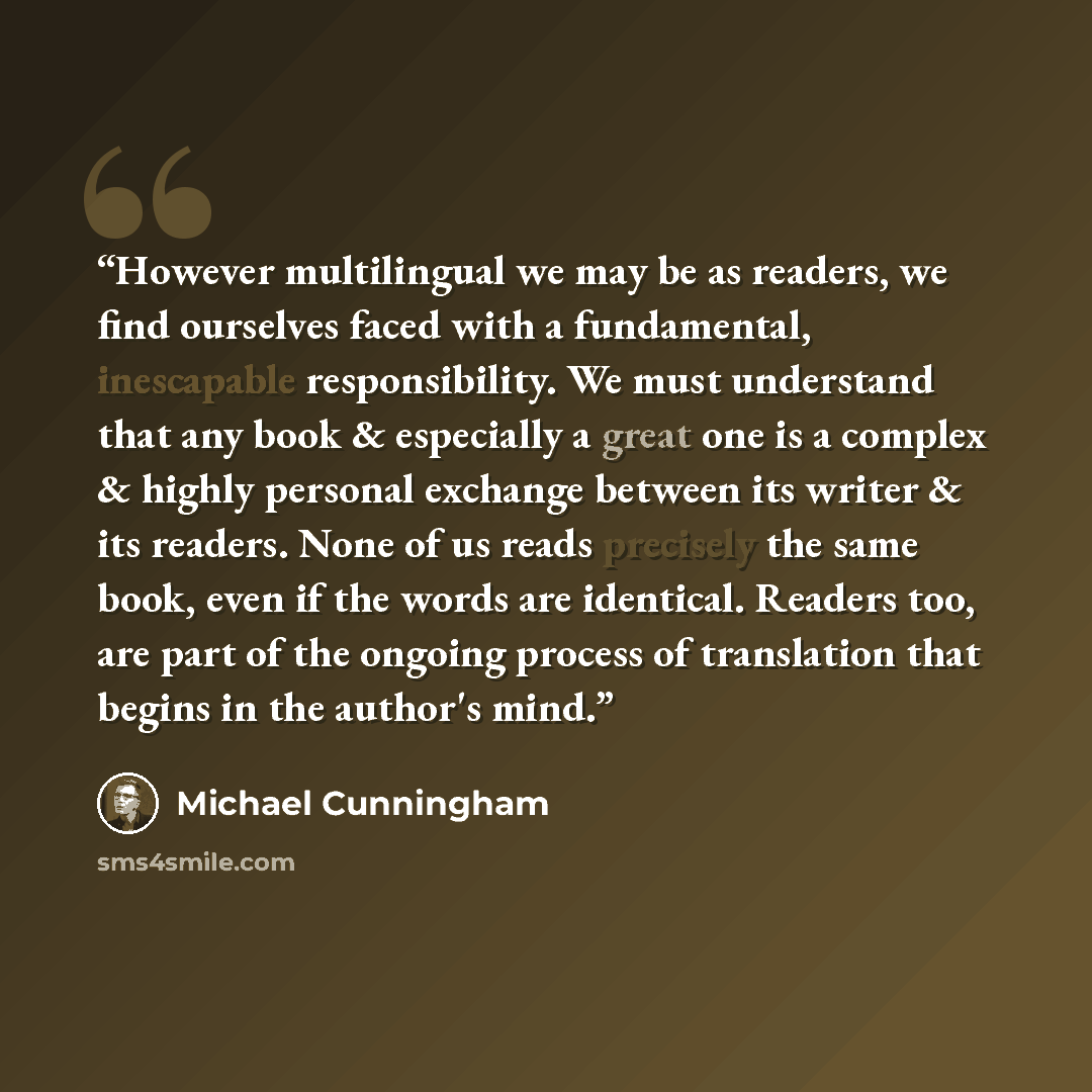 “However multilingual we may be as readers, we find ourselves faced with a fundamental, inescapable responsibility. We must understand that any book & especially a great one is a complex & highly personal exchange between its writer & its readers. None of us reads precisely the same book, even if…” quote by Michael Cunningham