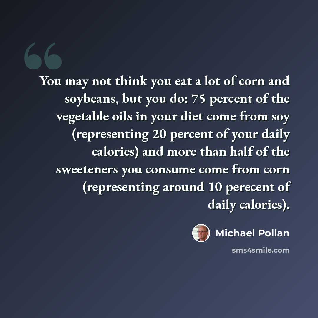 “You may not think you eat a lot of corn and soybeans, but you do: 75 percent of the vegetable oils in your diet come from soy (representing 20 percent of your daily calories) and more than half of the sweeteners you consume come from corn (representing around 10 perecent of daily calories).” quote by Michael Pollan