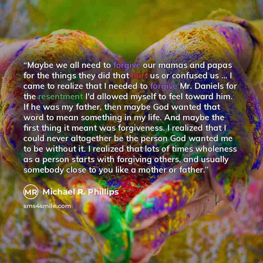 “Maybe we all need to forgive our mamas and papas for the things they did that hurt us or confused us ... I came to realize that I needed to forgive Mr. Daniels for the resentment I'd allowed myself to feel toward him. If he was my father, then maybe God wanted that word to mean something in my…” quote by Michael R. Phillips