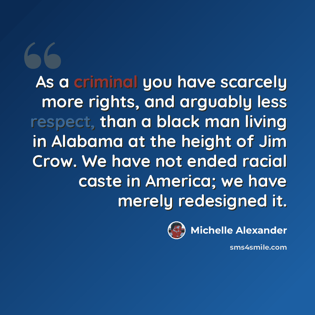 “As a criminal you have scarcely more rights, and arguably less respect, than a black man living in Alabama at the height of Jim Crow. We have not ended racial caste in America; we have merely redesigned it.” quote by Michelle Alexander