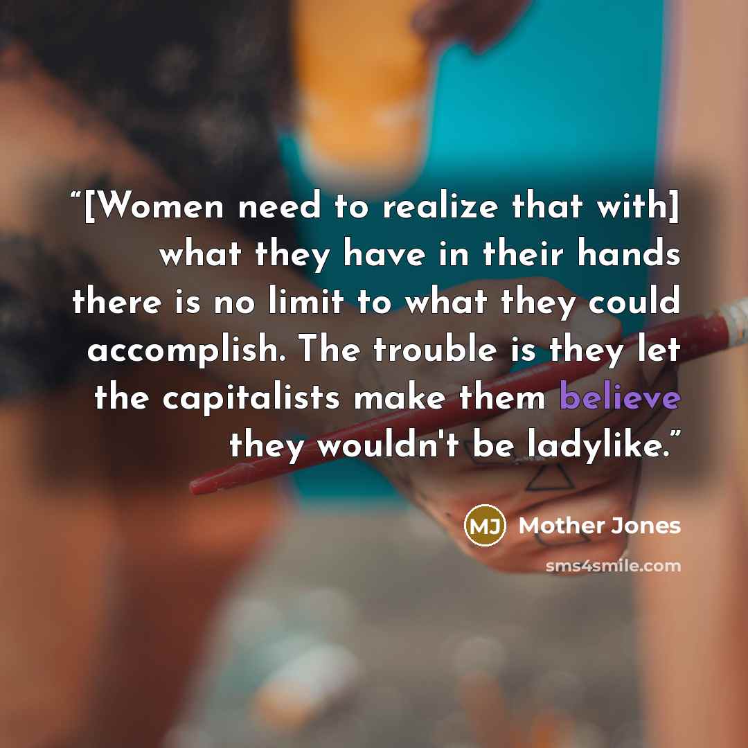 “[Women need to realize that with] what they have in their hands there is no limit to what they could accomplish. The trouble is they let the capitalists make them believe they wouldn't be ladylike.” quote by Mother Jones
