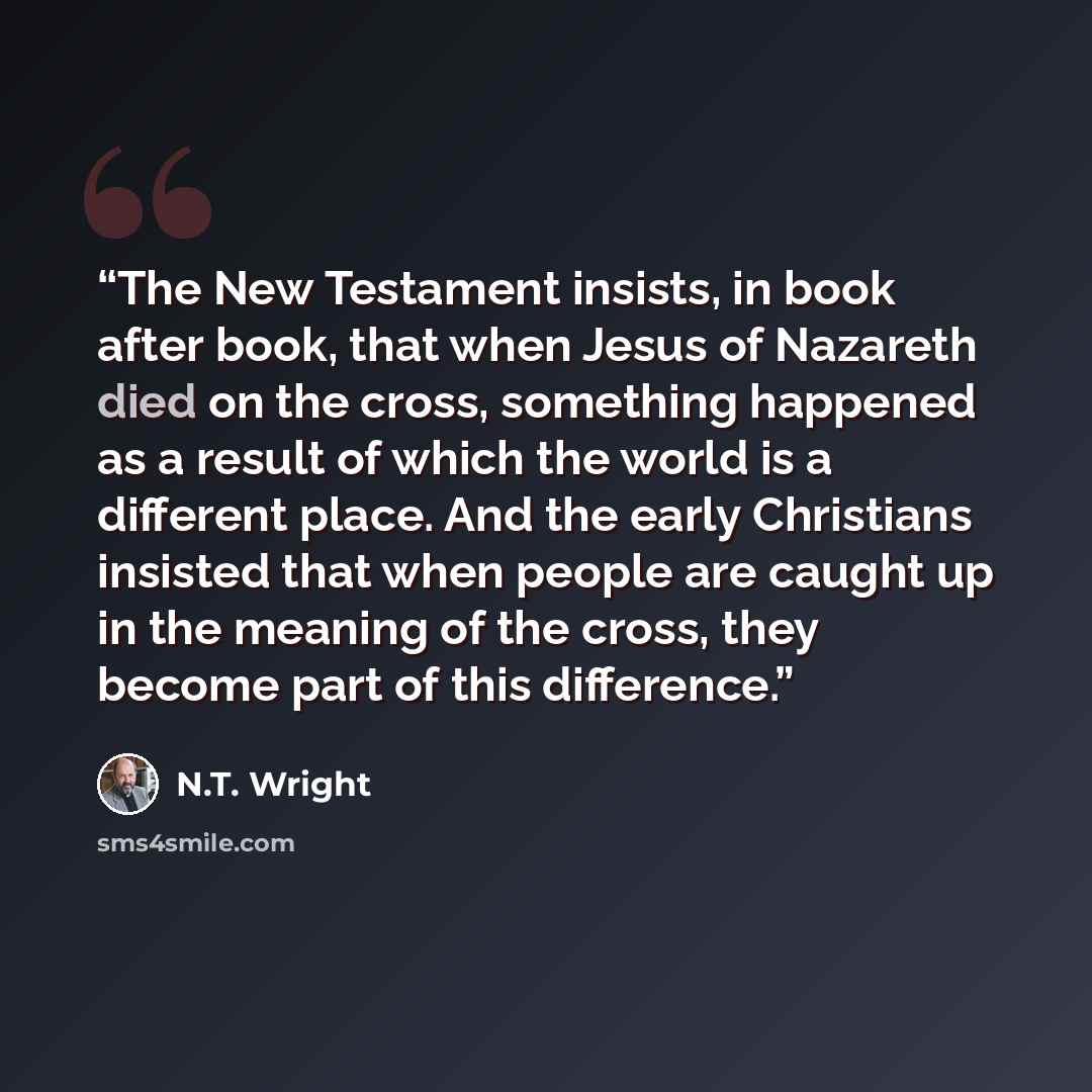 “The New Testament insists, in book after book, that when Jesus of Nazareth died on the cross, something happened as a result of which the world is a different place. And the early Christians insisted that when people are caught up in the meaning of the cross, they become part of this difference.” quote by N.T. Wright
