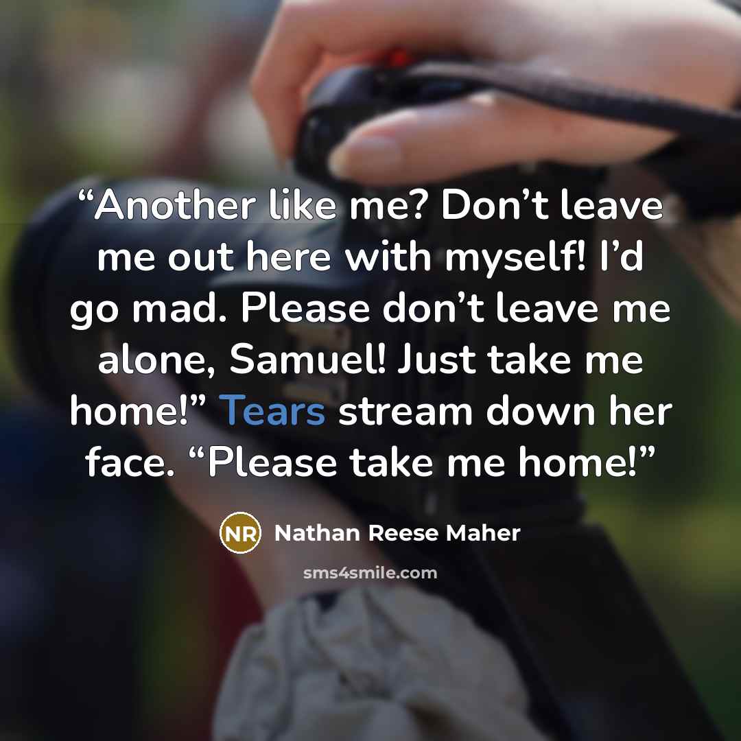 “Another like me? Don’t leave me out here with myself! I’d go mad. Please don’t leave me alone, Samuel! Just take me home!” Tears stream down her face. “Please take me home!” quote by Nathan Reese Maher