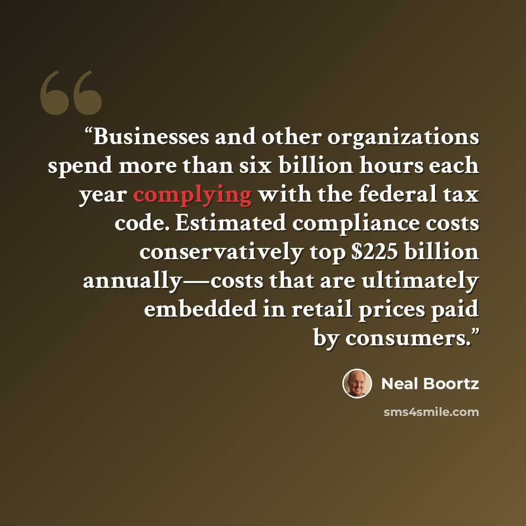 “Businesses and other organizations spend more than six billion hours each year complying with the federal tax code. Estimated compliance costs conservatively top $225 billion annually—costs that are ultimately embedded in retail prices paid by consumers.” quote by Neal Boortz