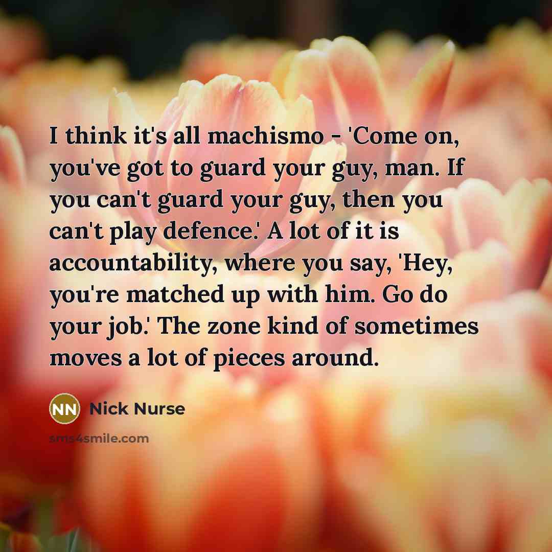 “I think it's all machismo - 'Come on, you've got to guard your guy, man. If you can't guard your guy, then you can't play defence.' A lot of it is accountability, where you say, 'Hey, you're matched up with him. Go do your job.' The zone kind of sometimes moves a lot of pieces around.” quote by Nick Nurse