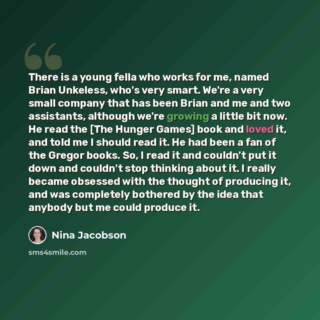 “There is a young fella who works for me, named Brian Unkeless, who's very smart. We're a very small company that has been Brian and me and two assistants, although we're growing a little bit now. He read the [The Hunger Games] book and loved it, and told me I should read it. He had been a fan of…” quote by Nina Jacobson