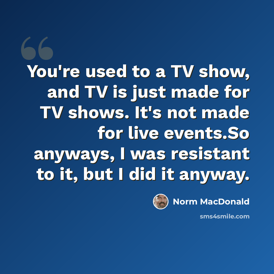 “You're used to a TV show, and TV is just made for TV shows. It's not made for live events.So anyways, I was resistant to it, but I did it anyway.” quote by Norm MacDonald