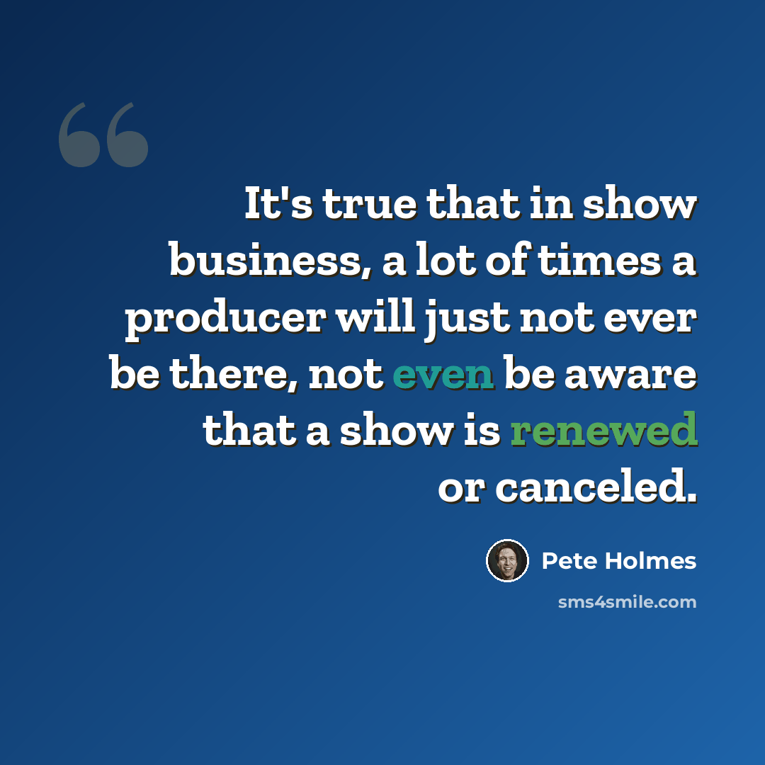 “It's true that in show business, a lot of times a producer will just not ever be there, not even be aware that a show is renewed or canceled.” quote by Pete Holmes
