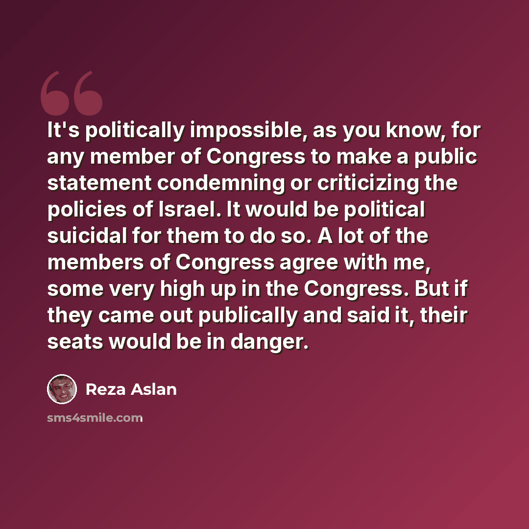 “It's politically impossible, as you know, for any member of Congress to make a public statement condemning or criticizing the policies of Israel. It would be political suicidal for them to do so. A lot of the members of Congress agree with me, some very high up in the Congress. But if they came…” quote by Reza Aslan